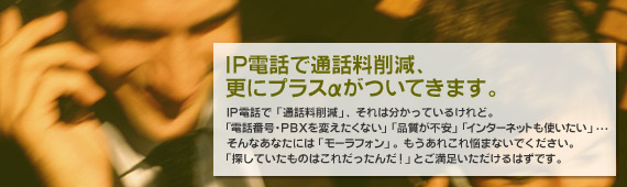 IP電話で通話料削減、更にプラスαがついてきます。IP電話で「通話料削減」、それは分かっているけれど。「電話番号・PBXを変えたくない」「品質が不安」「インターネットも使いたい」・・・そんなあなたには「モーラフォン」。もうあれこれ悩まないでください。「探していたものはこれだったんだ！」とご満足いただけるはずです。