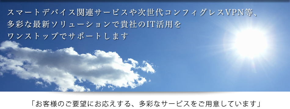 スマートデバイス関連サービスや次世代コンフィグレスVPN等、多彩な最新ソリューションで貴社のIT活用をワンストップでサポートします